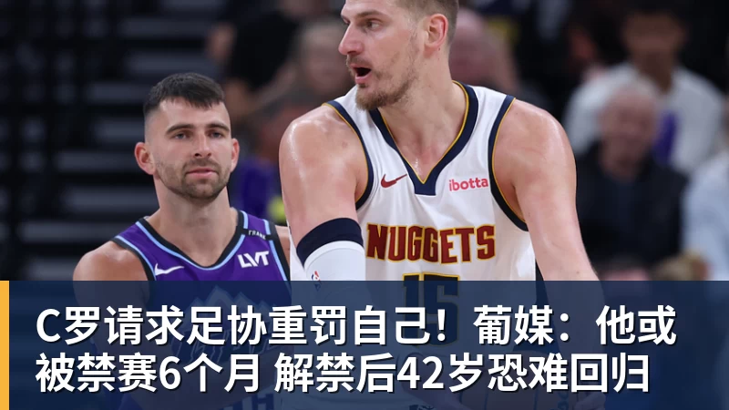 C罗请求足协重罚自己！葡媒：他或被禁赛6个月 解禁后42岁恐难回归