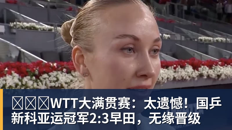 ​​​WTT大满贯赛：太遗憾！国乒新科亚运冠军2:3早田，无缘晋级